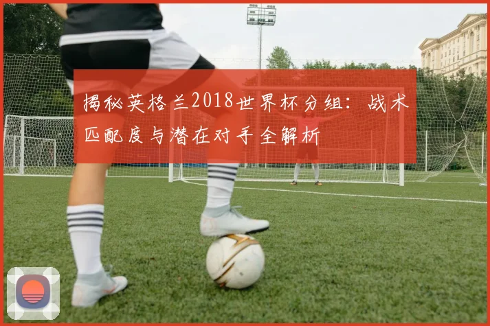 揭秘英格兰2018世界杯分组：战术匹配度与潜在对手全解析