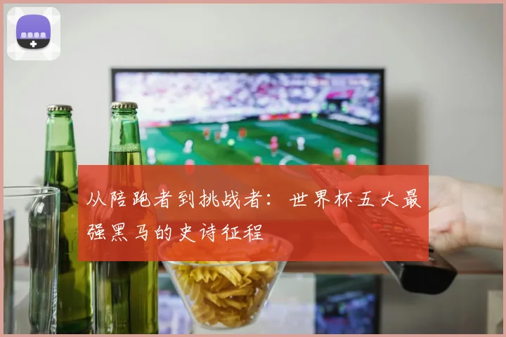 从陪跑者到挑战者:世界杯五大最强黑马的史诗征程