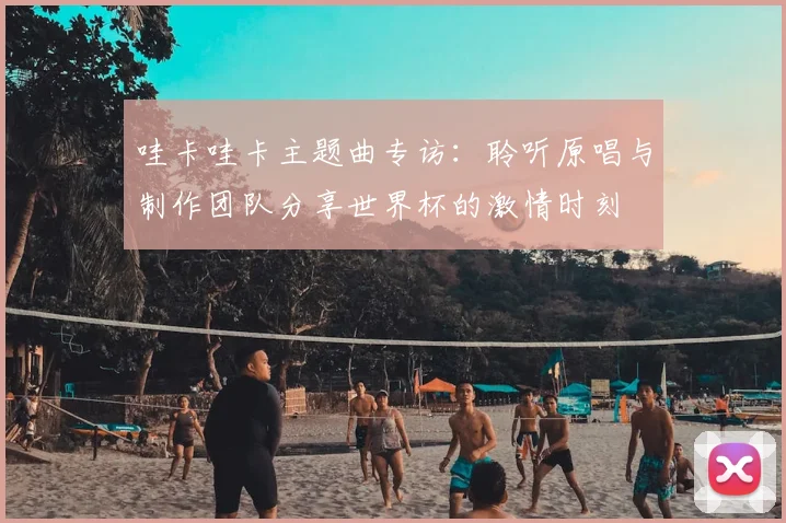 哇卡哇卡主题曲专访：聆听原唱与制作团队分享世界杯的激情时刻
