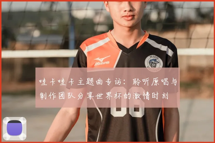 哇卡哇卡主题曲专访：聆听原唱与制作团队分享世界杯的激情时刻