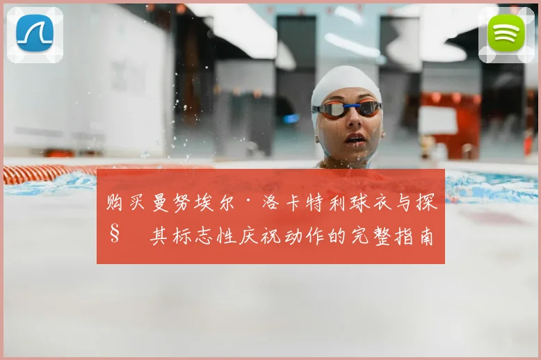 购买曼努埃尔·洛卡特利球衣与探秘其标志性庆祝动作的完整指南