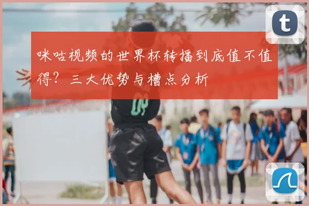 咪咕视频的世界杯转播到底值不值得？三大优势与槽点分析
