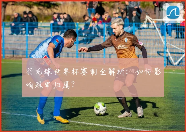 羽毛球世界杯赛制全解析：如何影响冠军归属？