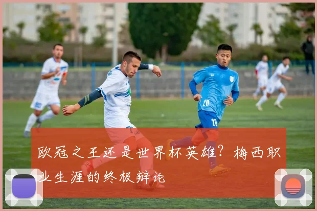 欧冠之王还是世界杯英雄?梅西职业生涯的终极辩论