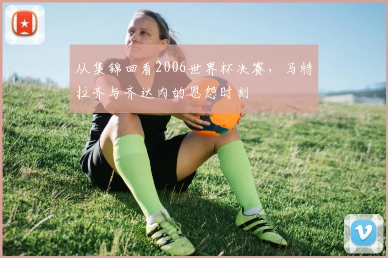 从集锦回看2006世界杯决赛，马特拉齐与齐达内的恩怨时刻