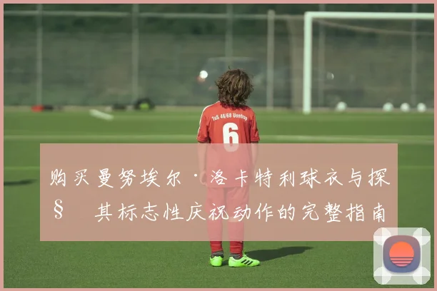 购买曼努埃尔·洛卡特利球衣与探秘其标志性庆祝动作的完整指南