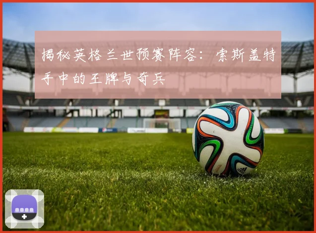 揭秘英格兰世预赛阵容：索斯盖特手中的王牌与奇兵