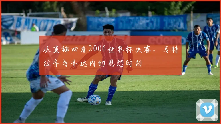 从集锦回看2006世界杯决赛,马特拉齐与齐达内的恩怨时刻