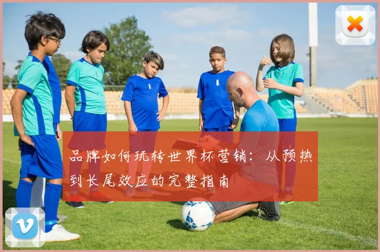 品牌如何玩转世界杯营销：从预热到长尾效应的完整指南