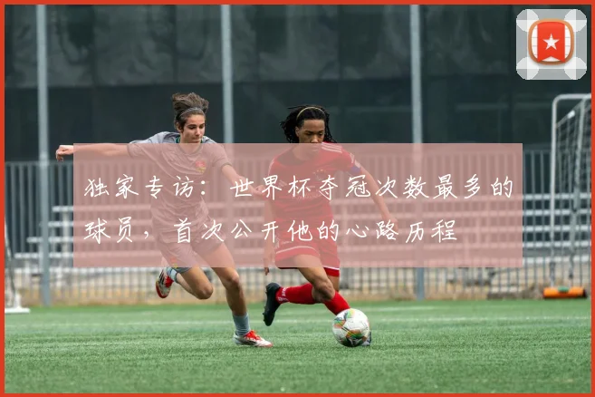 独家专访：世界杯夺冠次数最多的球员，首次公开他的心路历程