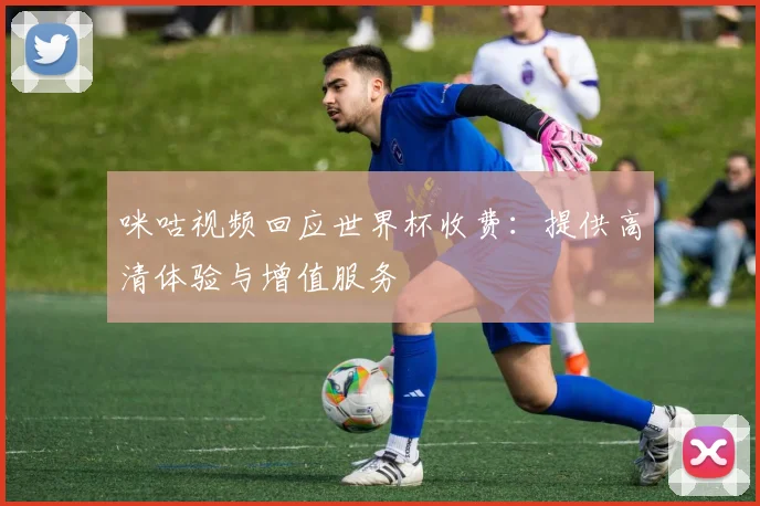 咪咕视频回应世界杯收费：提供高清体验与增值服务