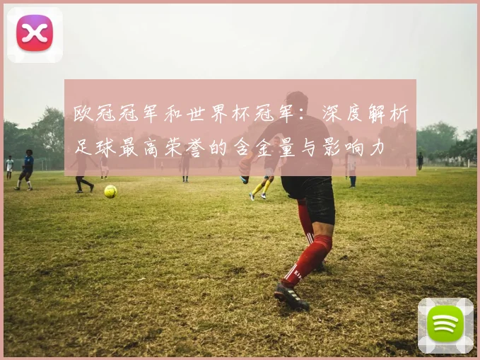 欧冠冠军和世界杯冠军:深度解析足球最高荣誉的含金量与影响力