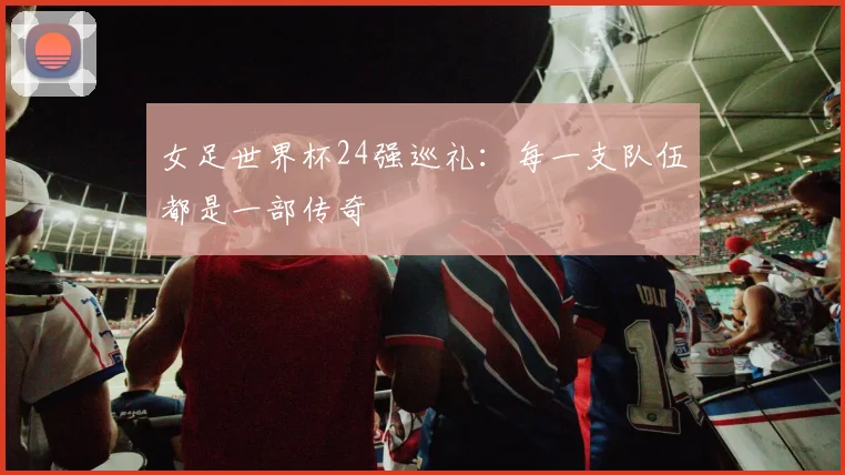 女足世界杯24强巡礼：每一支队伍都是一部传奇