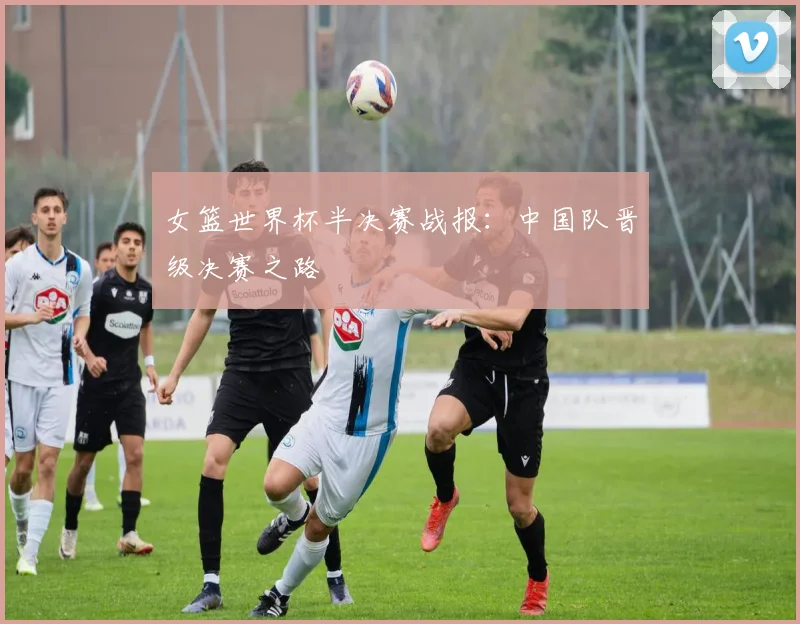女篮世界杯半决赛战报：中国队晋级决赛之路