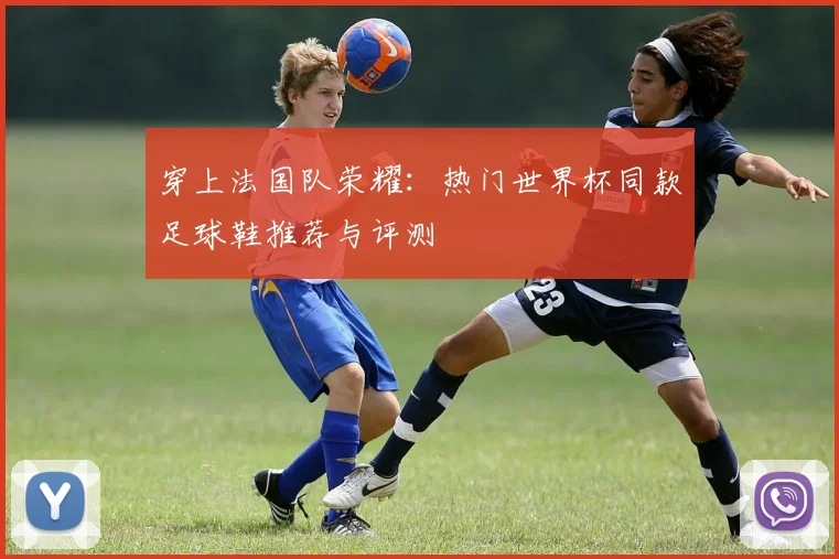 穿上法国队荣耀：热门世界杯同款足球鞋推荐与评测