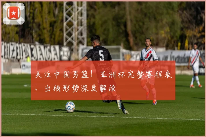 关注中国男篮!亚洲杯完整赛程表、出线形势深度解读
