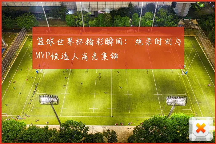 篮球世界杯精彩瞬间:绝杀时刻与MVP候选人高光集锦