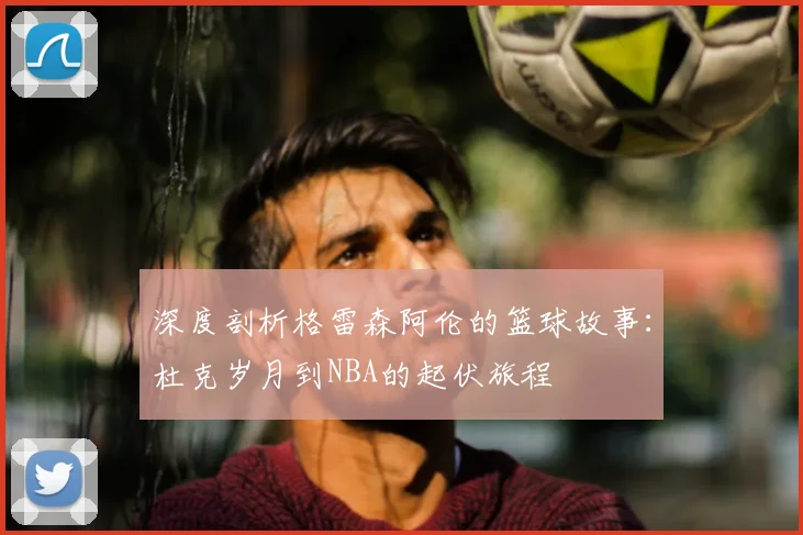 深度剖析格雷森阿伦的篮球故事:杜克岁月到NBA的起伏旅程