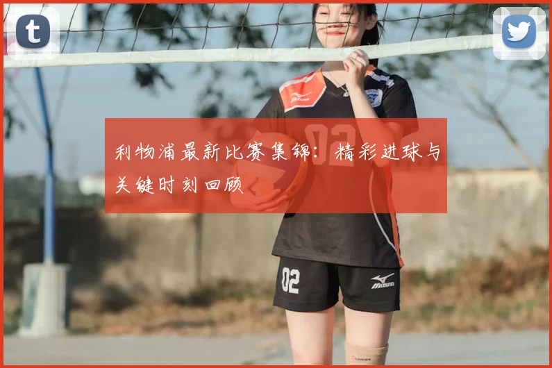 利物浦最新比赛集锦：精彩进球与关键时刻回顾