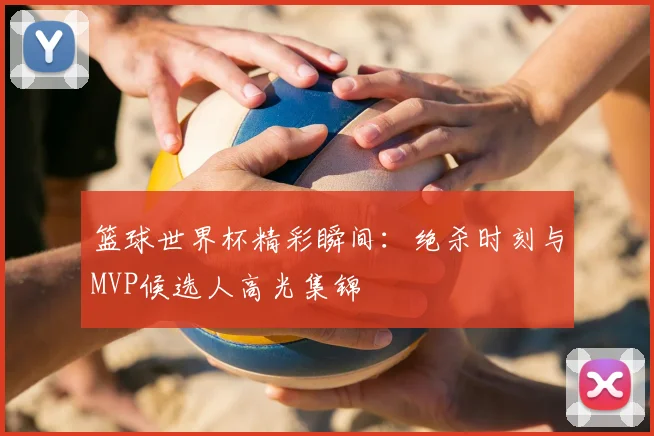 篮球世界杯精彩瞬间:绝杀时刻与MVP候选人高光集锦