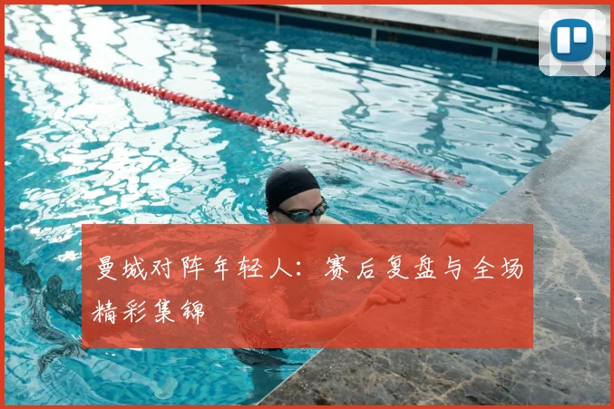 曼城对阵年轻人：赛后复盘与全场精彩集锦
