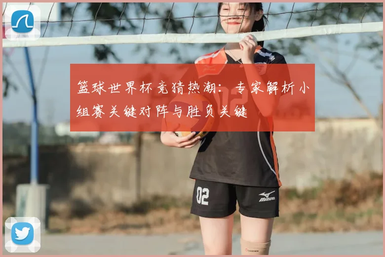 篮球世界杯竞猜热潮:专家解析小组赛关键对阵与胜负关键