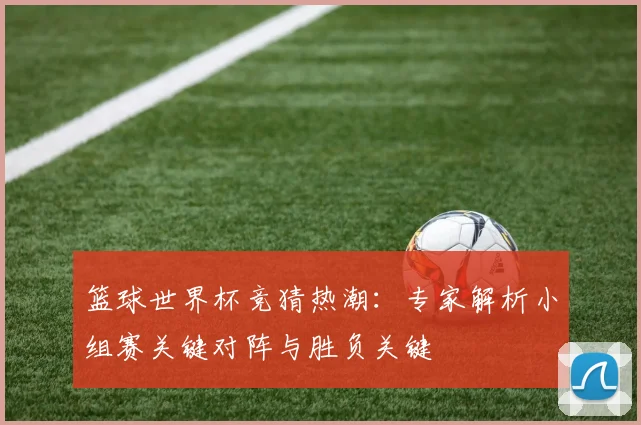 篮球世界杯竞猜热潮:专家解析小组赛关键对阵与胜负关键