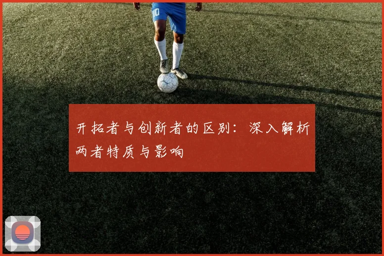 开拓者与创新者的区别：深入解析两者特质与影响
