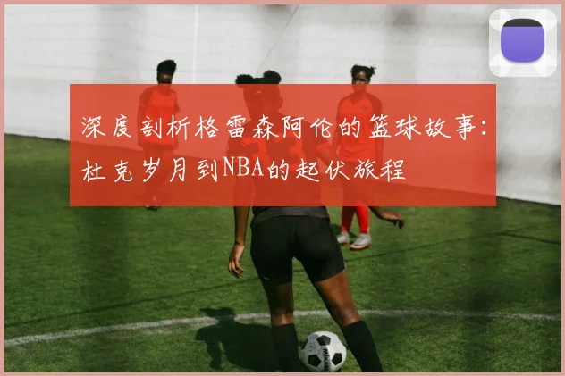 深度剖析格雷森阿伦的篮球故事:杜克岁月到NBA的起伏旅程